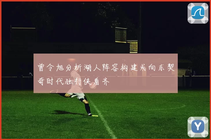 曾令旭分析湖人阵容构建或向东契奇时代独行侠看齐