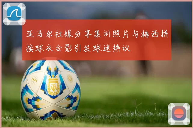 亚马尔社媒分享集训照片与梅西拼接球衣合影引发球迷热议