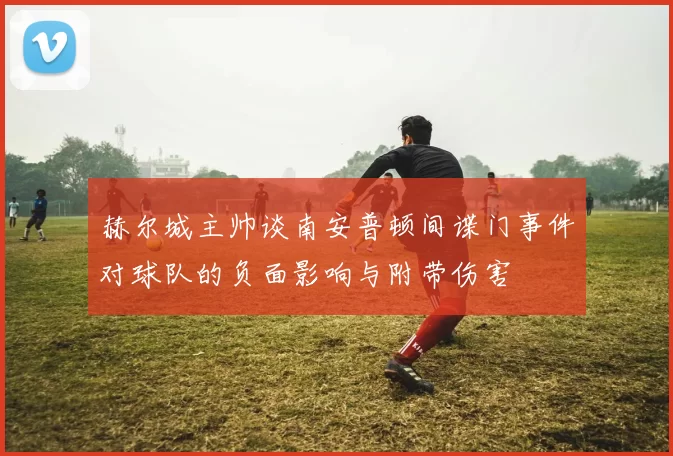 赫尔城主帅谈南安普顿间谍门事件对球队的负面影响与附带伤害
