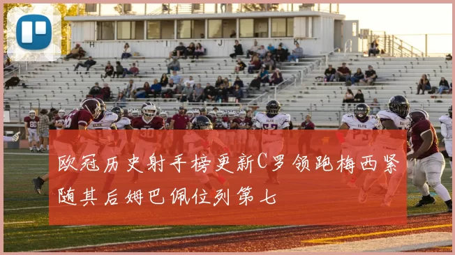 欧冠历史射手榜更新C罗领跑梅西紧随其后姆巴佩位列第七