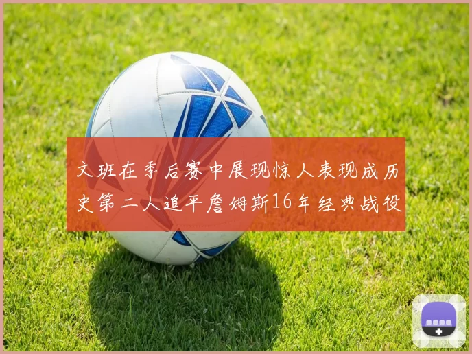 文班在季后赛中展现惊人表现成历史第二人追平詹姆斯16年经典战役记录