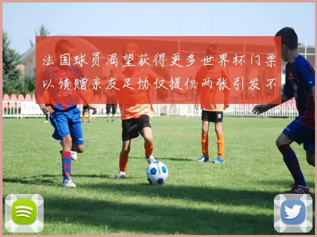 法国球员渴望获得更多世界杯门票以馈赠亲友足协仅提供两张引发不满