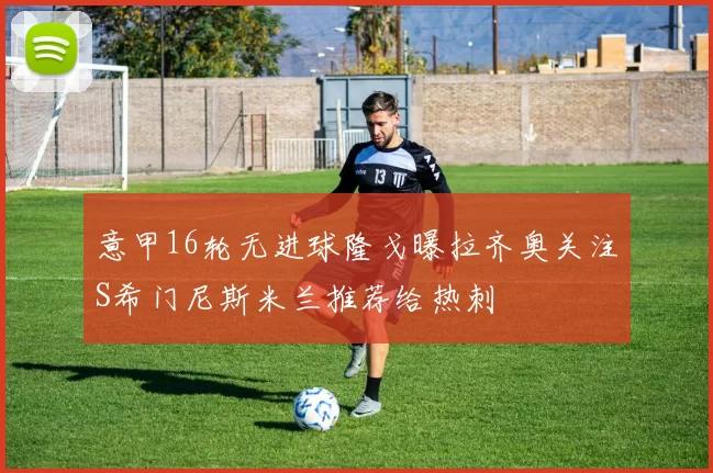 意甲16轮无进球隆戈曝拉齐奥关注S希门尼斯米兰推荐给热刺