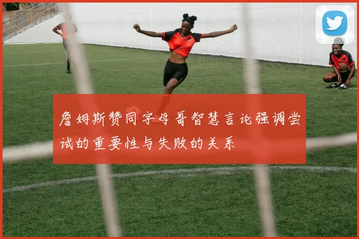 詹姆斯赞同字母哥智慧言论强调尝试的重要性与失败的关系