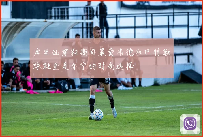 库里乱穿鞋期间最爱韦德和巴特勒球鞋全是李宁的时尚选择