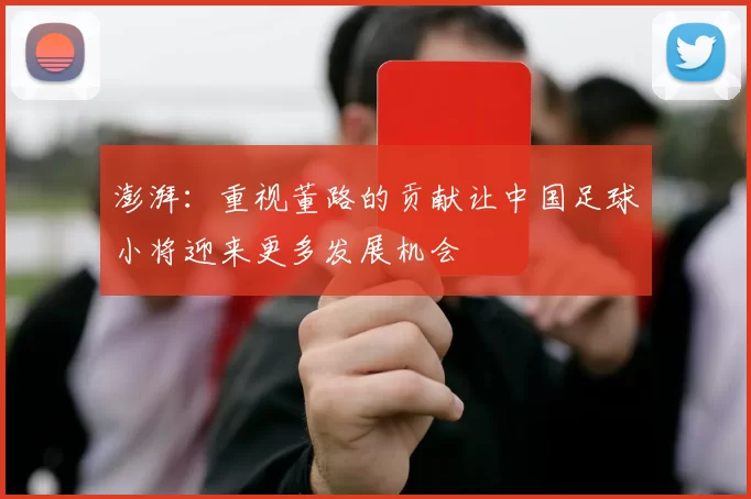 澎湃：重视董路的贡献让中国足球小将迎来更多发展机会