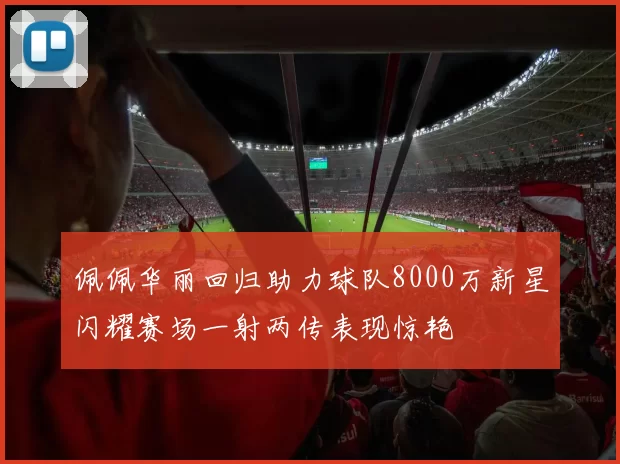 佩佩华丽回归助力球队8000万新星闪耀赛场一射两传表现惊艳